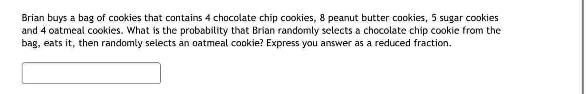 Brian buys a bag of cookies that contains 4 chocolate chip cookies, 8 peanut butter cookies, 5 sugar cookies
and 4 oatmeal cookies. What is the probability that Brian randomly selects a chocolate chip cookie from the
bag, eats it, then randomly selects an oatmeal cookie? Express you answer as a reduced fraction.