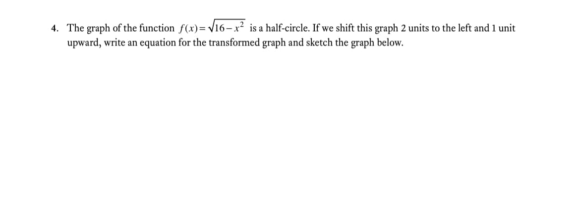 4. The graph of the function f(x)= V16-x² is a half-circle. If we shift this graph 2 units to the left and 1 unit
upward, write an equation for the transformed graph and sketch the graph below.
