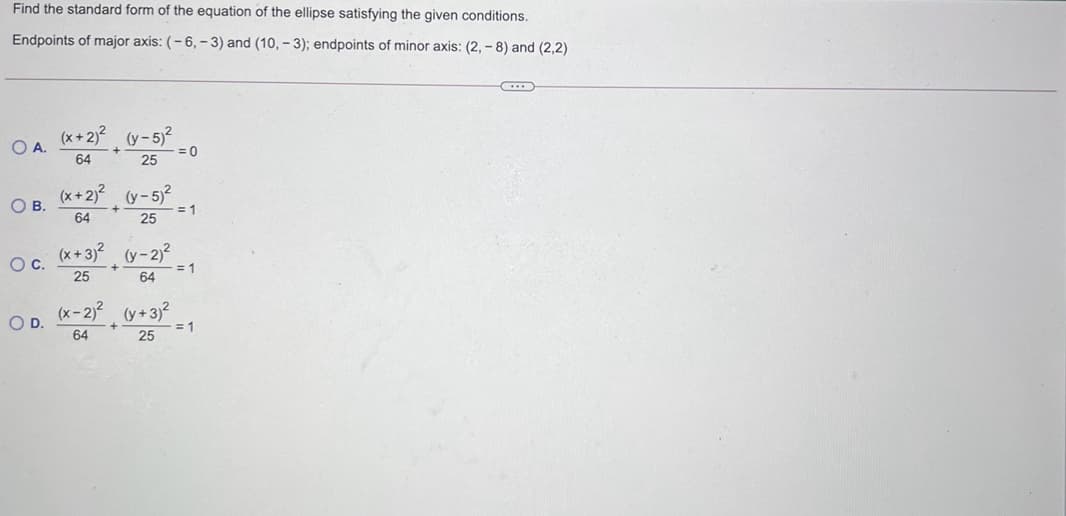 Find the standard form of the equation of the ellipse satisfying the given conditions.
Endpoints of major axis: (- 6, – 3) and (10, – 3); endpoints of minor axis: (2, – 8) and (2,2)
(x+ 2)?
OA.
(y - 5)?
64
= 0
25
(x+ 2)? (y- 5)2
OB.
= 1
64
25
(x+3)? (y-2)2
= 1
Oc.
25
64
(x-2)? (y+3?
OD.
= 1
64
25
