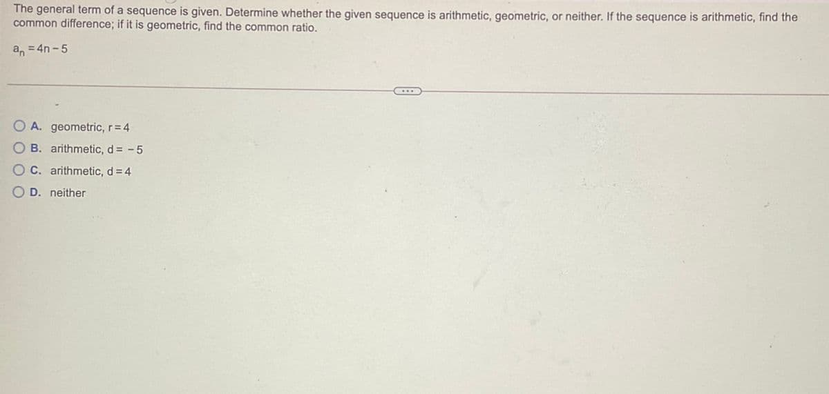 The general term of a sequence is given. Determine whether the given sequence is arithmetic, geometric, or neither. If the sequence is arithmetic, find the
common difference; if it is geometric, find the common ratio.
a, = 4n -5
O A. geometric, r=4
B. arithmetic, d = - 5
O C. arithmetic, d = 4
D. neither
