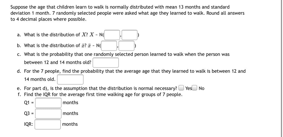 Suppose the age that children learn to walk is normally distributed with mean 13 months and standard
deviation 1 month. 7 randomly selected people were asked what age they learned to walk. Round all answers
to 4 decimal places where possible.
a. What is the distribution of X? X - N
b. What is the distribution of x? - N(
c. What is the probability that one randomly selected person learned to walk when the person was
between 12 and 14 months old?
d. For the 7 people, find the probability that the average age that they learned to walk is between 12 and
14 months old.
e. For part d), is the assumption that the distribution is normal necessary? Yes No
f. Find the IQR for the average first time walking age for groups of 7 people.
Q1 =
months
Q3 =
months
IQR:
months