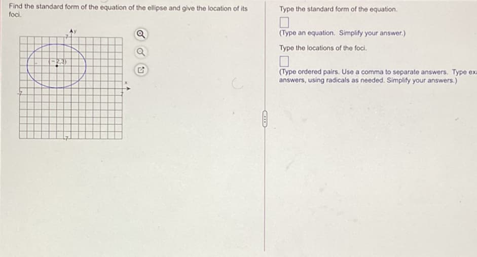 Find the standard form of the equation of the ellipse and give the location of its
foci.
Type the standard form of the equation.
Q
(Type an equation. Simplify your answer.)
Type the locations of the foci.
(Type ordered pairs. Use a comma to separate answers. Type exa
answers, using radicals as needed. Simplify your answers.)
