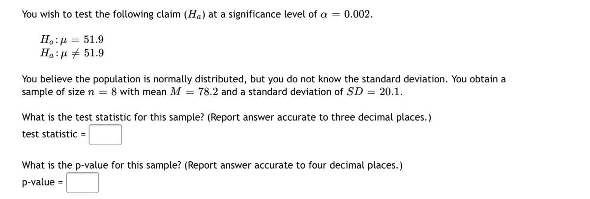 You wish to test the following claim (Ha) at a significance level of a =
0.002.
-
51.9
Ho:μ
Ηα: μ # 51.9
You believe the population is normally distributed, but you do not know the standard deviation. You obtain a
sample of size n = 8 with mean M = 78.2 and a standard deviation of SD
=
20.1.
What is the test statistic for this sample? (Report answer accurate to three decimal places.)
test statistic
=
What is the p-value for this sample? (Report answer accurate to four decimal places.)
p-value