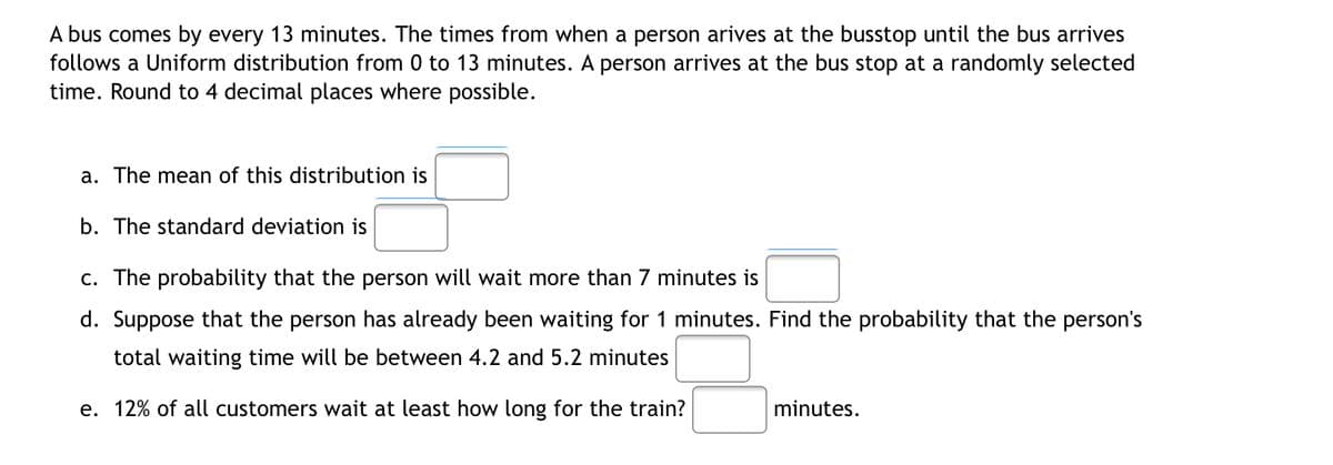A bus comes by every 13 minutes. The times from when a person arives at the busstop until the bus arrives
follows a Uniform distribution from 0 to 13 minutes. A person arrives at the bus stop at a randomly selected
time. Round to 4 decimal places where possible.
a. The mean of this distribution is
b. The standard deviation is
c. The probability that the person will wait more than 7 minutes is
d. Suppose that the person has already been waiting for 1 minutes. Find the probability that the person's
total waiting time will be between 4.2 and 5.2 minutes
e. 12% of all customers wait at least how long for the train?
minutes.