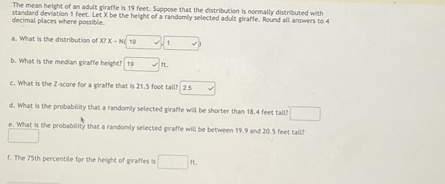The mean height of an adult giraffe is 19 feet. Suppose that the distribution is normally distributed with
standard deviation 1 feet. Let X be the height of a randomly selected adult giraffe. Round all answers to 4
decimal places where possible.
a. What is the distribution of X? X-NO 19
1
✓
b. What is the median giraffe height? 19
ft.
c. What is the Z-score for a giraffe that is 21.5 foot tall? 2.5
d. What is the probability that a randomly selected giraffe will be shorter than 18.4 feet tall?
e. What is the probability that a randomly selected giraffe will be between 19.9 and 20.5 feet tall?
f. The 75th percentile for the height of giraffes is
ft.