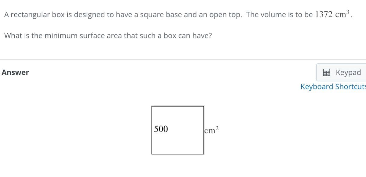 A rectangular box is designed to have a square base and an open top. The volume is to be 1372 cm³.
What is the minimum surface area that such a box can have?
Answer
Keypad
Keyboard Shortcuts
500
cm²