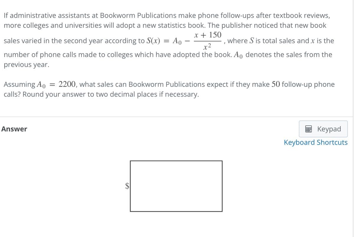 If administrative assistants at Bookworm Publications make phone follow-ups after textbook reviews,
more colleges and universities will adopt a new statistics book. The publisher noticed that new book
x + 150
I
x2
sales varied in the second year according to S(x) = Ao -
where S is total sales and x is the
number of phone calls made to colleges which have adopted the book. Ao denotes the sales from the
previous year.
Assuming Ao = 2200, what sales can Bookworm Publications expect if they make 50 follow-up phone
calls? Round your answer to two decimal places if necessary.
Answer
Keypad
Keyboard Shortcuts