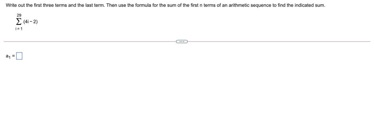 Write out the first three terms and the last term. Then use the formula for the sum of the first n terms of an arithmetic sequence to find the indicated sum.
29
2 (4i - 2)
i = 1
a1 =
