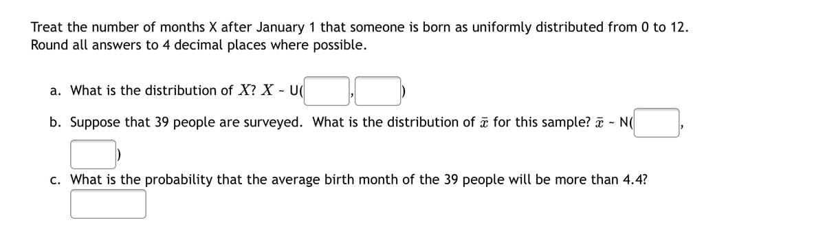 Treat the number of months X after January 1 that someone is born as uniformly distributed from 0 to 12.
Round all answers to 4 decimal places where possible.
a. What is the distribution of X? X U
b. Suppose that 39 people are surveyed. What is the distribution of for this sample? ~ N(
c. What is the probability that the average birth month of the 39 people will be more than 4.4?