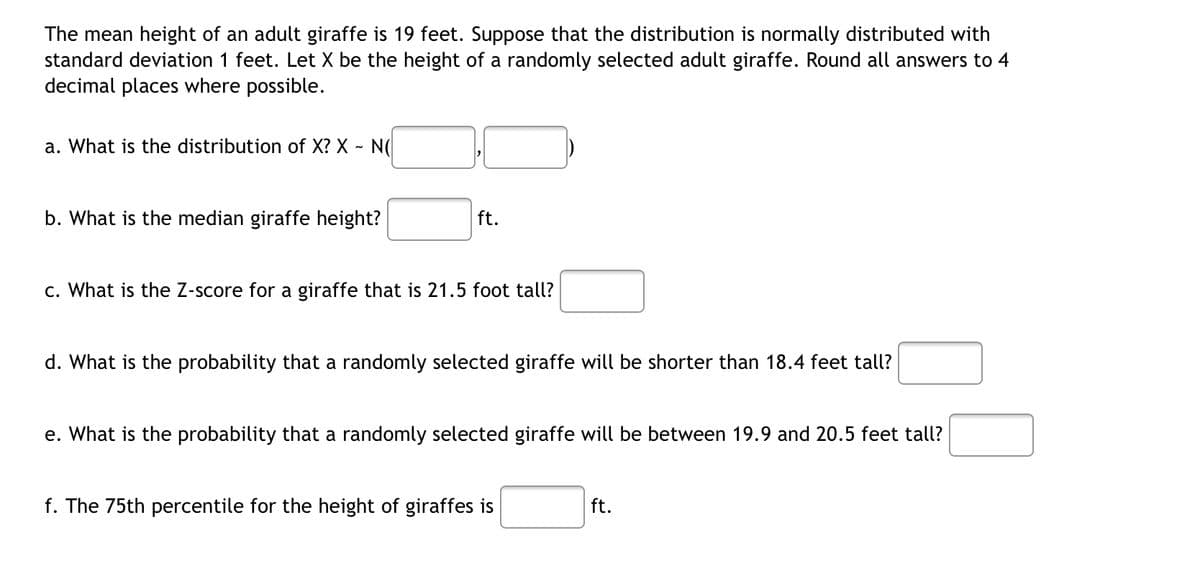 The mean height of an adult giraffe is 19 feet. Suppose that the distribution is normally distributed with
standard deviation 1 feet. Let X be the height of a randomly selected adult giraffe. Round all answers to 4
decimal places where possible.
a. What is the distribution of X? X - N(
b. What is the median giraffe height?
ft.
c. What is the Z-score for a giraffe that is 21.5 foot tall?
d. What is the probability that a randomly selected giraffe will be shorter than 18.4 feet tall?
e. What is the probability that a randomly selected giraffe will be between 19.9 and 20.5 feet tall?
f. The 75th percentile for the height of giraffes is
ft.