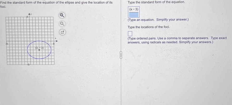 Type the standard form of the equation.
Find the standard form of the equation of the ellipse and give the location of its
foci.
(x- 3)
(Type an equation. Simplify your answer.)
Type the locations of the foci.
(Type ordered pairs. Use a comma to separate answers. Type exact
answers, using radicals as needed. Simplify your answers.)
