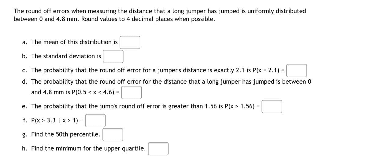 The round off errors when measuring the distance that a long jumper has jumped is uniformly distributed
between 0 and 4.8 mm. Round values to 4 decimal places when possible.
a. The mean of this distribution is
b. The standard deviation is
c. The probability that the round off error for a jumper's distance is exactly 2.1 is P(x = 2.1) =
d. The probability that the round off error for the distance that a long jumper has jumped is between 0
and 4.8 mm is P(0.5 < x < 4.6) =
e. The probability that the jump's round off error is greater than 1.56 is P(x > 1.56)
=
f. P(x > 3.3 | X > 1) =
g. Find the 50th percentile.
h. Find the minimum for the upper quartile.