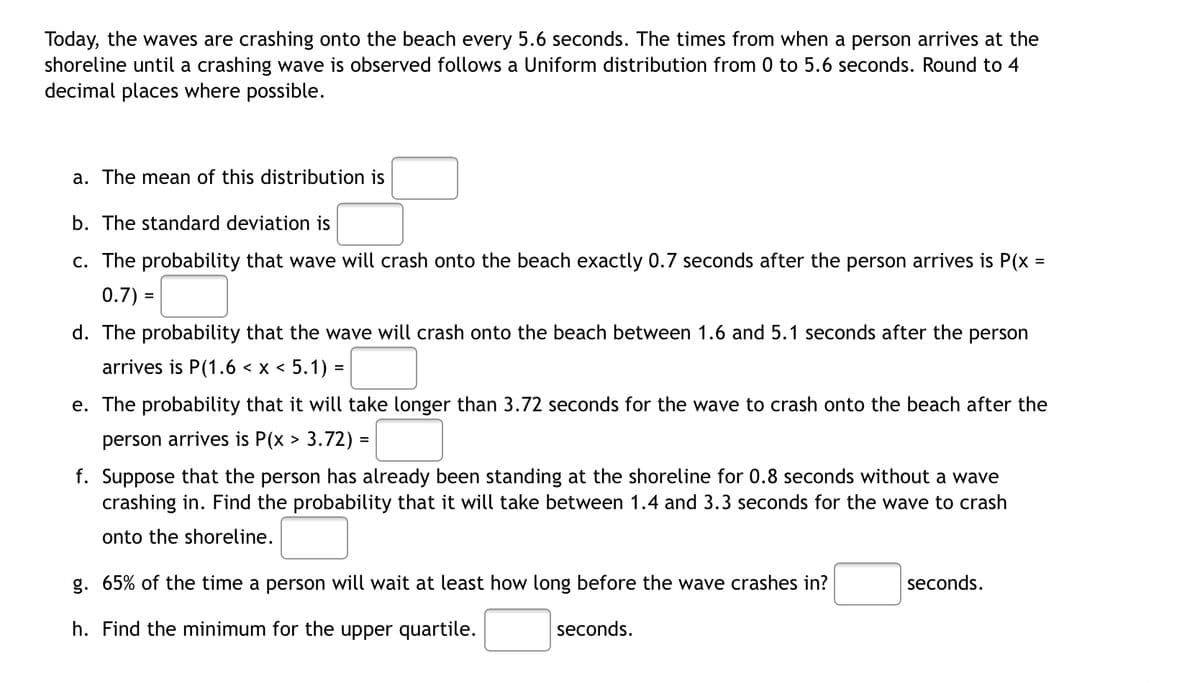 Today, the waves are crashing onto the beach every 5.6 seconds. The times from when a person arrives at the
shoreline until a crashing wave is observed follows a Uniform distribution from 0 to 5.6 seconds. Round to 4
decimal places where possible.
a. The mean of this distribution is
b. The standard deviation is
c. The probability that wave will crash onto the beach exactly 0.7 seconds after the person arrives is P(x =
0.7) =
d. The probability that the wave will crash the beach between 1.6 and 5.1 seconds after the person
arrives is P(1.6 < x < 5.1) =
e. The probability that it will take longer than 3.72 seconds for the wave to crash onto the beach after the
person arrives is P(x > 3.72) =
f. Suppose that the person has already been standing at the shoreline for 0.8 seconds without a wave
crashing in. Find the probability that it will take between 1.4 and 3.3 seconds for the wave to crash
onto the shoreline.
g. 65% of the time a person will wait at least how long before the wave crashes in?
seconds.
h. Find the minimum for the upper quartile.
seconds.