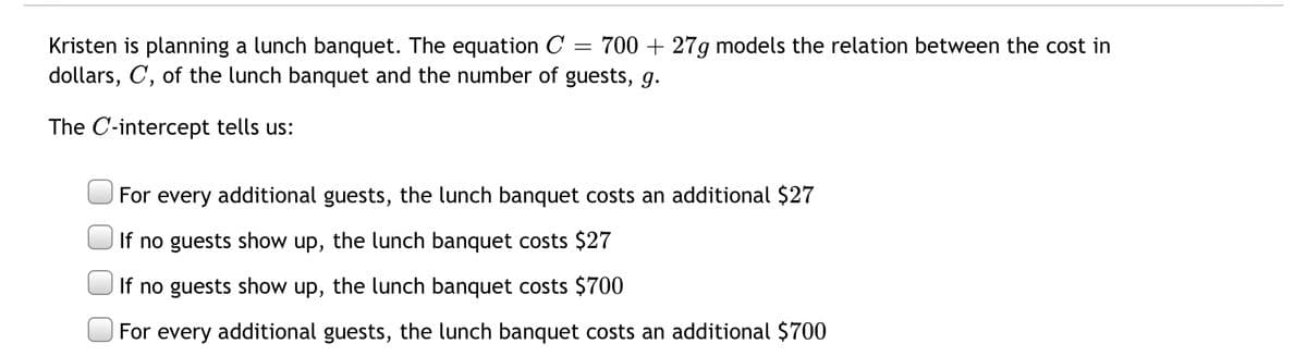 Kristen is planning a lunch banquet. The equation C
dollars, C, of the lunch banquet and the number of guests, g.
700 + 27g models the relation between the cost in
The C-intercept tells us:
For every additional guests, the lunch banquet costs an additional $27
If no guests show up, the lunch banquet costs $27
If no guests show up, the lunch banquet costs $700
For every additional guests, the lunch banquet costs an additional $700
