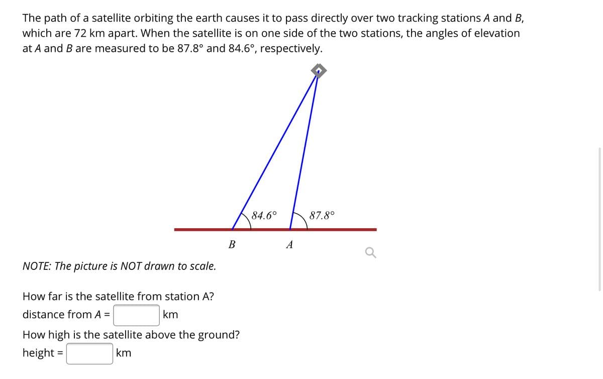 The path of a satellite orbiting the earth causes it to pass directly over two tracking stations A and B,
which are 72 km apart. When the satellite is on one side of the two stations, the angles of elevation
at A and B are measured to be 87.8° and 84.6°, respectively.
84.6°
87.8°
В
A
NOTE: The picture is NOT drawn to scale.
How far is the satellite from station A?
distance from A
km
%3D
How high is the satellite above the ground?
height
km
