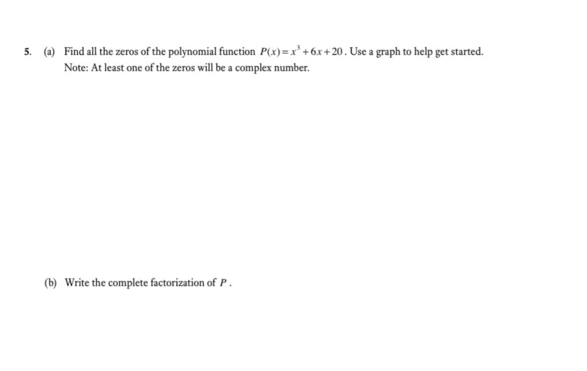 5. (a) Find all the zeros of the polynomial function P(x)=x² +6x+20. Use a graph to help get started.
Note: At least one of the zeros will be a complex number.
(b) Write the complete factorization of P.
