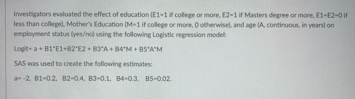 Investigators evaluated the effect of education (E1-1 if college or more, E2=1 if Masters degree or more, E1-E2=0 if
less than college), Mother's Education (M=1 if college or more, O otherwise), and age (A, continuous, in years) on
employment status (yes/no) using the following Logistic regression model:
Logit= a + B1*E1+B2*E2 + B3*A + B4*M + B5*A*M
SAS was used to create the following estimates:
a= -2, B1-0.2, B2-0.4, B3-0.1, B4-0.3, B5=0.02.