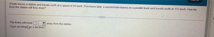 A train leaves a station and travels north at a speed of 50 km/h. Five hours later, a second train leaves on a parallel track and travels north at 175 km/h. How far
from the station will they meet?
The trains will meet
(Type an intege or a decimal)
away from the station
am