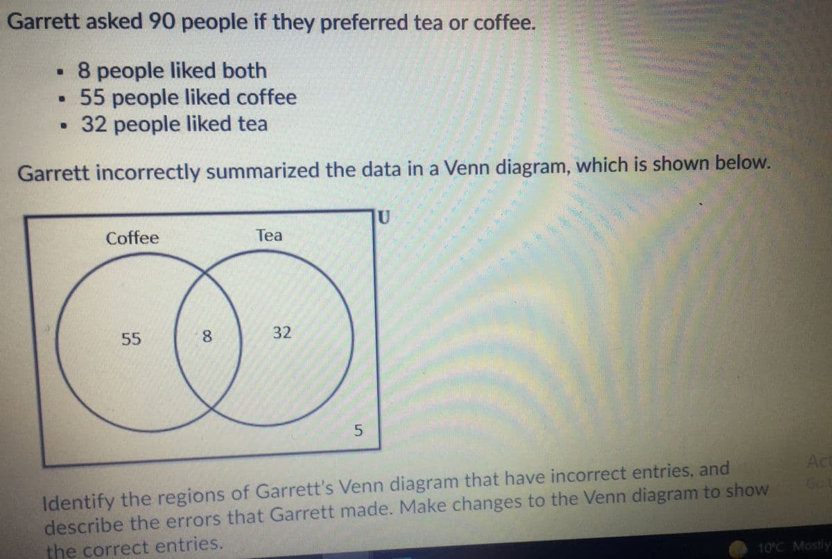 Garrett asked 90 people if they preferred tea or coffee.
• 8 people liked both
• 55 people liked coffee
32 people liked tea
Garrett incorrectly summarized the data in a Venn diagram, which is shown below.
Coffee
Tea
大
55
8.
32
Act
Go t
Identify the regions of Garrett's Venn diagram that have incorrect entries, and
describe the errors that Garrett made. Make changes to the Venn diagram to show
the correct entries.
10°C Mostly
5.

