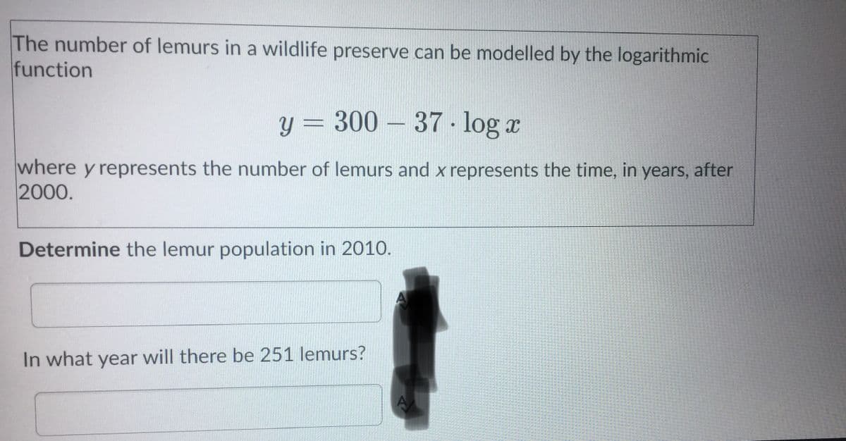 The number of lemurs in a wildlife preserve can be modelled by the logarithmic
function
y = 300 – 37 - log a
where y represents the number of lemurs and x represents the time, in years, after
2000.
Determine the lemur population in 2010.
In what year will there be 251 lemurs?
