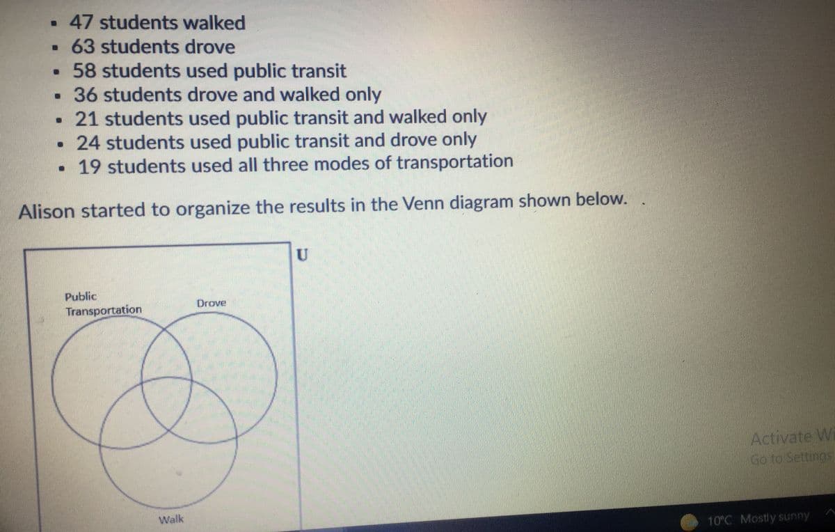 47 students walked
63 students drove
•58 students used public transit
36 students drove and walked only
·21 students used public transit and walked only
24 students used public transit and drove only
19 students used all three modes of transportation
Alison started to organize the results in the Venn diagram shown below. .
Public
Drove
Transportation
Activate W
Go to Settings
Walk
10°C Mostly sunny
