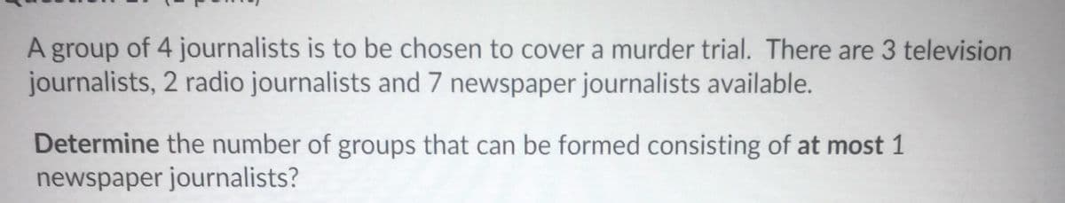 A group of 4 journalists is to be chosen to cover a murder trial. There are 3 television
journalists, 2 radio journalists and 7 newspaper journalists available.
Determine the number of groups that can be formed consisting of at most 1
newspaper journalists?
