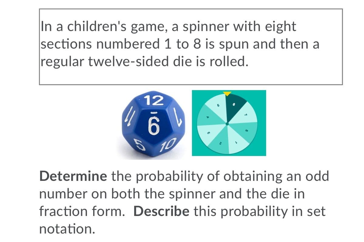 In a children's game, a spinner with eight
sections numbered 1 to 8 is spun and then a
regular twelve-sided die is rolled.
12
10
Determine the probability of obtaining an odd
number on both the spinner and the die in
fraction form. Describe this probability in set
notation.
