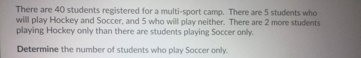 There are 40 students registered for a multi-sport camp. There are 5 students who
will play Hockey and Soccer, and 5 who will play neither. There are 2 more students
playing Hockey only than there are students playing Soccer only.
Determine the number of students who play Soccer only.
