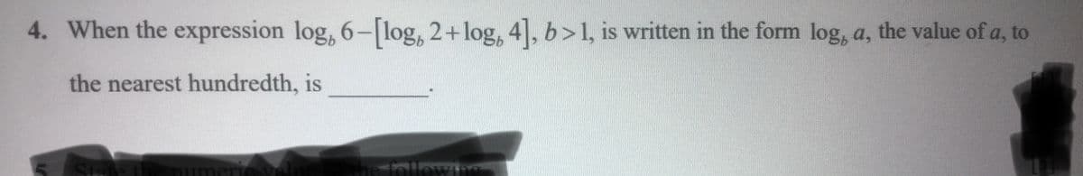 4. When the expression log, 6-[log, 2+log, 4], b>1, is written in the form log, a, the value of a, to
the nearest hundredth, is
State
umeric
the following
