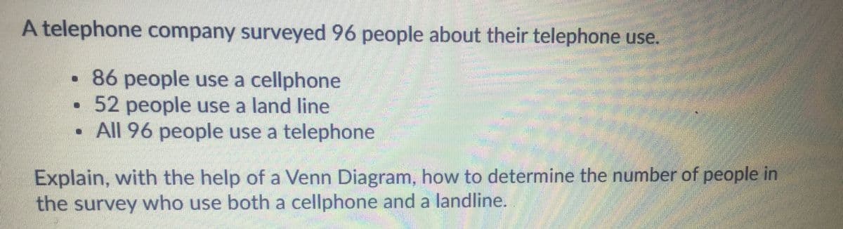 A telephone company surveyed 96 people about their telephone use.
•86 people use a cellphone
52 people use a land line
• All 96 people use a telephone
Explain, with the help of a Venn Diagram, how to determine the number of people in
A the survey who use both a cellphone and a landline.
