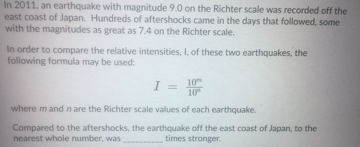 In 2011, an earthquake with magnitude 9.0 on the Richter scale was recorded off the
east coast of Japan. Hundreds of aftershocks came in the days that followed, some
with the magnitudes as great as 7.4 on the Richter scale.
In order to compare the relative intensities, I, of these two earthquakes, the
following formula may be used:
10m
I =
10"
where m and n are the Richter scale values of each earthquake.
Compared to the aftershocks, the earthquake off the east coast of Japan, to the
nearest whole number, was
times stronger.

