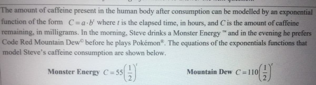 The amount of caffeine present in the human body after consumption can be modelled by an exponential
function of the form C=a b' where t is the elapsed time, in hours, and Cis the amount of caffeine
remaining, in milligrams. In the morning, Steve drinks a Monster Energy and in the evening he prefers
Code Red Mountain Dew before he plays Pokémon". The equations of the exponentials functions that
model Steve's caffeine consumption are shown below.
Monster Energy C=55
Mountain Dew C =110
