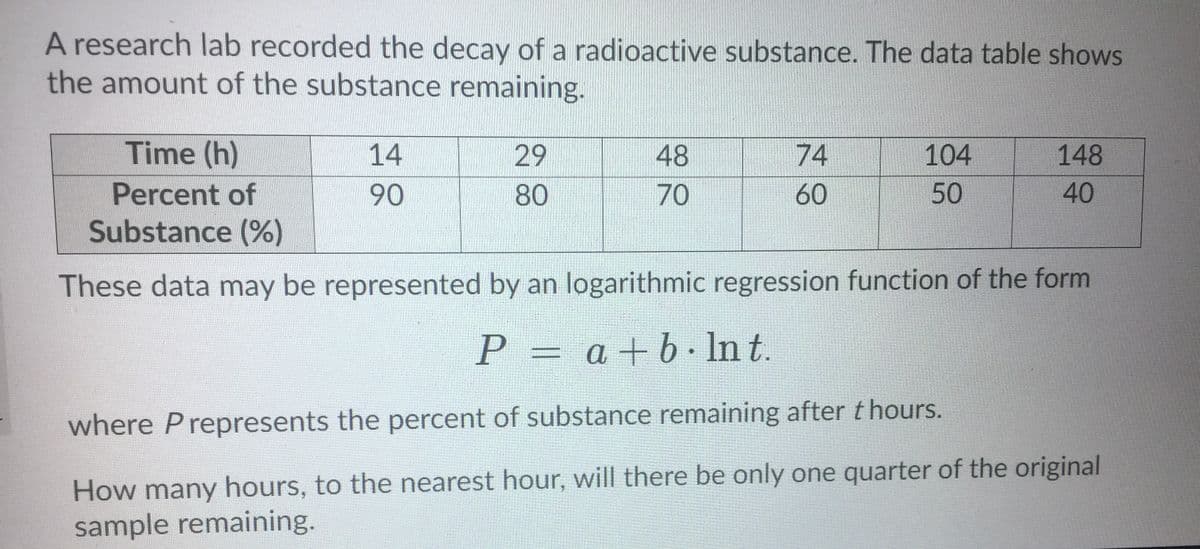 A research lab recorded the decay of a radioactive substance. The data table shows
the amount of the substance remaining.
Time (h)
14
29
48
74
104
148
Percent of
90
80
60
50
40
Substance (%)
These data may be represented by an logarithmic regression function of the form
P = a+b· In t.
where Prepresents the percent of substance remaining after thours.
How many hours, to the nearest hour, will there be only one quarter of the original
sample remaining.
70
