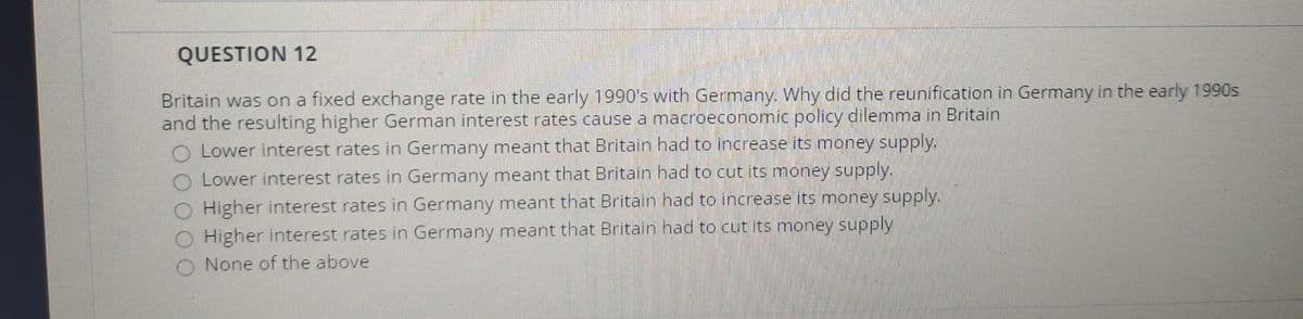 QUESTION 12
Britain was on a fixed exchange rate in the early 1990's with Germany. Why did the reunification in Germany in the early 1990s
and the resulting higher German interest rates cause a macroeconomic policy dilemma in Britain
O Lower interest rates in Germany meant that Britain had to increase its money supply.
O Lower interest rates in Germany meant that Britain had to cut its money supply.
O Higher interest rates in Germany meant that Britain had to increase its money supply.
Higher interest rates in Germany meant that Britain had to cut its money supply
None of the above

