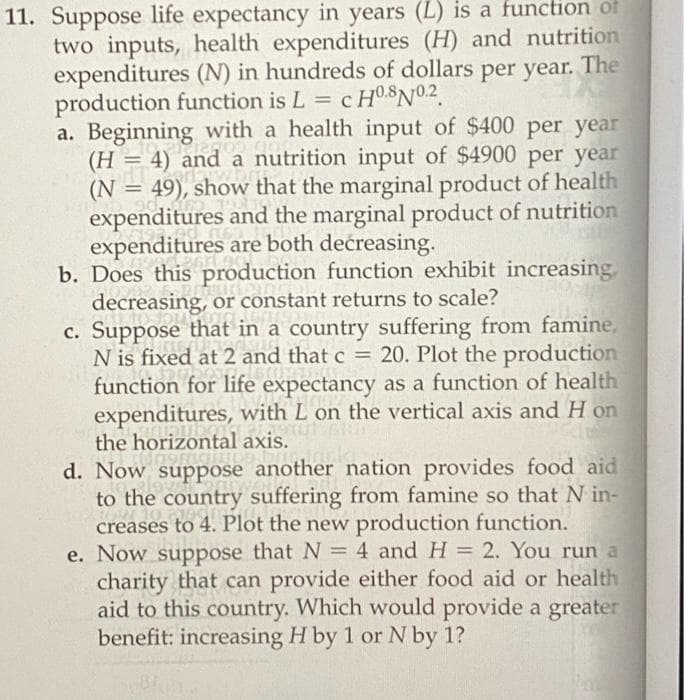 11. Suppose life expectancy in years (L) is a function of
two inputs, health expenditures (H) and nutrition
expenditures (N) in hundreds of dollars per year. The
production function is L =
a. Beginning with a health input of $400 per year
(H = 4) and a nutrition input of $4900 per year
(N = 49), show that the marginal product of health
expenditures and the marginal product of nutrition
expenditures are both decreasing.
b. Does this production function exhibit increasing,
decreasing, or constant returns to scale?
c. Suppose that in a country suffering from famine,
N is fixed at 2 and that c = 20. Plot the production
function for life expectancy as a function of health
expenditures, with L on the vertical axis and H on
the horizontal axis.
%3D
%3D
d. Now suppose another nation provides food aid
to the country suffering from famine so that N in-
creases to 4. Plot the new production function.
e. Now suppose that N = 4 and H = 2. You run a
charity that can provide either food aid or health
aid to this country. Which would provide a greater
benefit: increasing H by 1 or N by 1?
