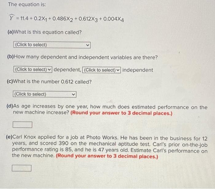 The equation is:
Y = 11.4 + 0.2X1 + 0.486X2 + 0.612X3 + 0.004X4
%3D
(a)What is this equation called?
(Click to select)
(b)How many dependent and independent variables are there?
(Click to select) v dependent, (Click to select) independent
(c)What is the number 0.612 called?
(Click to select)
(d)As age increases by one year, how much does estimated performance on the
new machine increase? (Round your answer to 3 decimal places.)
(e)Carl Knox applied for a job at Photo Works. He has been in the business for 12
years, and scored 390 on the mechanical aptitude test. Carl's prior on-the-job
performance rating is 85, and he is 47 years old. Estimate Carl's performance on
the new machine. (Round your answer to 3 decimal places.)
