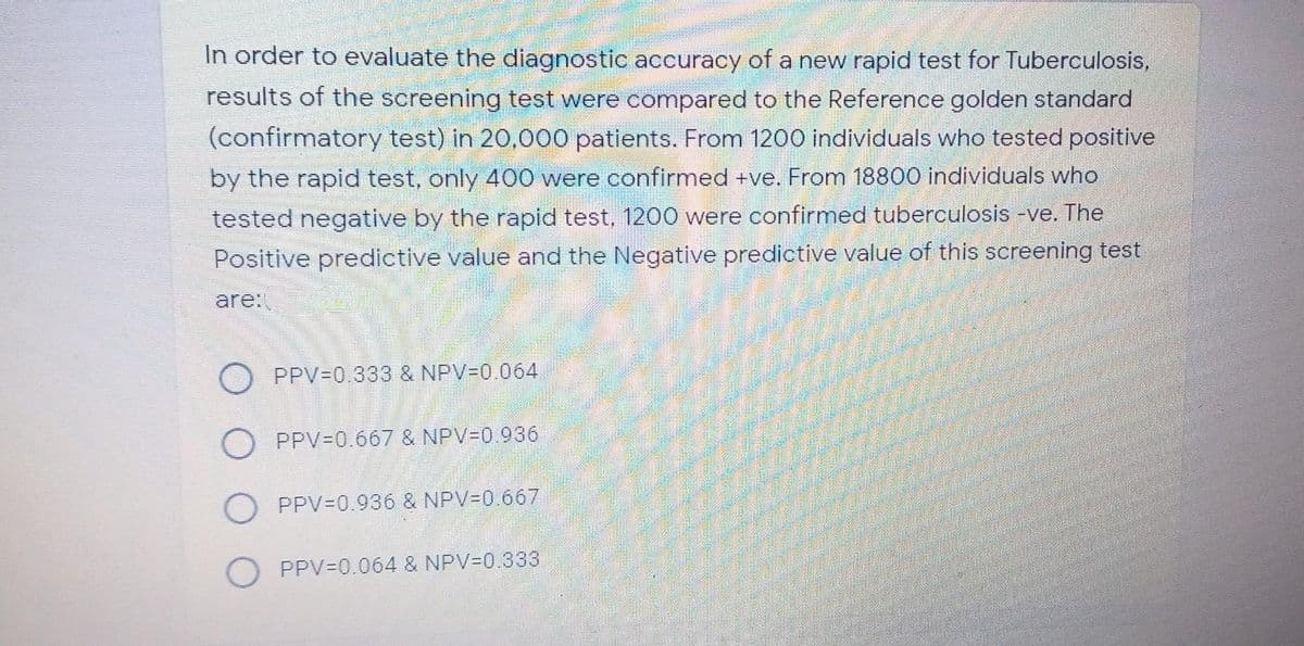 In order to evaluate the diagnostic accuracy of a new rapid test for Tuberculosis,
results of the screening test were compared to the Reference golden standard
(confirmatory test) in 20,000 patients. From 1200 individuals who tested positive
by the rapid test, only 400 were confirmed +ve. From 18800 individuals who
tested negative by the rapid test, 1200 were confirmed tuberculosis -ve. The
Positive predictive value and the Negative predictive value of this screening test
are:
O PPV-0.333 & NPV30.064
O PPV=0.667 & NPV=0.936
O PPV=0.936 & NPV-0.667
PPV=0.064 & NPV30.333
