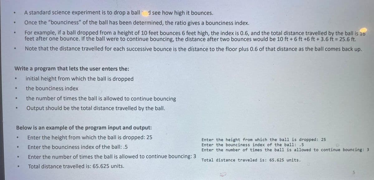 A standard science experiment is to drop a ball d see how high it bounces.
Once the "bounciness" of the ball has been determined, the ratio gives a bounciness index.
For example, if a ball dropped from a height of 10 feet bounces 6 feet high, the index is 0.6, and the total distance travelled by the ball is 16
feet after one bounce. If the ball were to continue bouncing, the distance after two bounces would be 10 ft + 6 ft +6 ft +3.6 ft = 25.6 ft.
Note that the distance travelled for each successive bounce is the distance to the floor plus 0.6 of that distance as the ball comes back up.
Write a program that lets the user enters the:
initial height from which the ball is dropped
the bounciness index
the number of times the ball is allowed to continue bouncing
Output should be the total distance travelled by the ball.
Below is an example of the program input and output:
Enter the height from which the ball is dropped: 25
Enter the height from which the ball is dropped: 25
Enter the bounciness index of the ball: .5
Enter the number of times the ball is allowed to continue bouncing: 3
Enter the bounciness index of the ball: .5
Enter the number of times the ball is allowed to continue bouncing: 3
Total distance traveled is: 65.625 units.
Total distance travelled is: 65.625 units.
