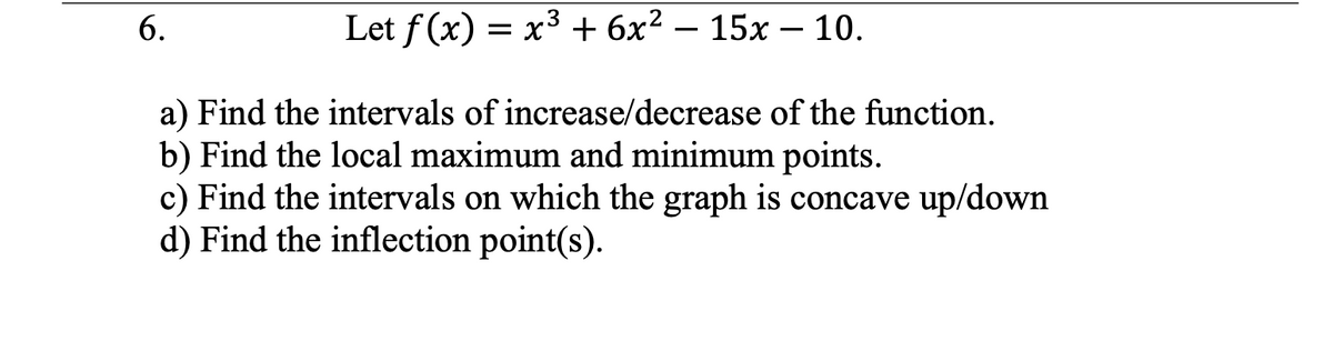 6.
Let f(x) = x³ + 6x² - 15x - 10.
a) Find the intervals of increase/decrease of the function.
b) Find the local maximum and minimum points.
c) Find the intervals on which the graph is concave up/down
d) Find the inflection point(s).