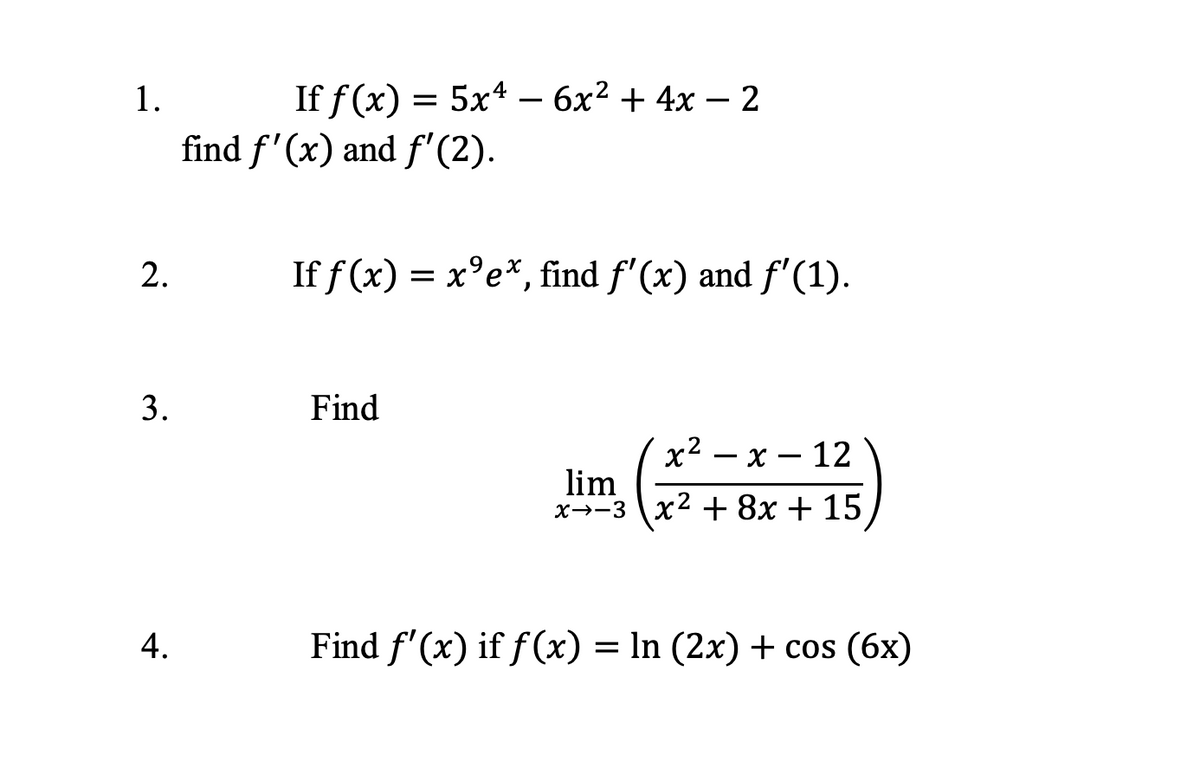 1.
2.
3.
4.
If f(x) = 5x4 - 6x² + 4x − 2
If f(x) = x⁹ex, find ƒ'(x) and ƒ'(1).
Find
x²-x-12
lim
x-3x² + 8x + 15
Find f'(x) if f(x) = ln (2x) + cos (6x)
find f'(x) and f'(2).