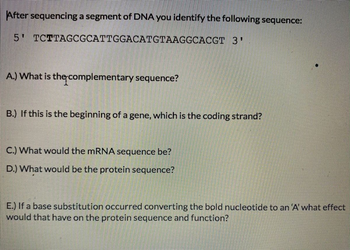 After sequencing a segment of DNA you identify the following sequence:
5' TCTTAGCGCATTGGACATGTAAGGCACGT 3'
A.) What is the complementary sequence?
B.) If this is the beginning of a gene, which is the coding strand?
C.) What would the mRNA sequence be?
D.) What would be the protein sequence?
E.) If a base substitution occurred converting the bold nucleotide to an 'A' what effect
would that have on the protein sequence and function?
