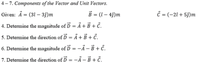 4- 7. Components of the Vector and Unit Vectors.
Given: A = (3î – 3j)m
B = (î – 4j)m
ĉ = (-2î + 5j)m
4. Determine the magnitude of D = Å + B +č.
5. Determine the direction of D = Ã + B + č.
6. Determine the magnitude of D = -Ã – B + č.
7. Determine the direction of D = -Ả – B + č.
