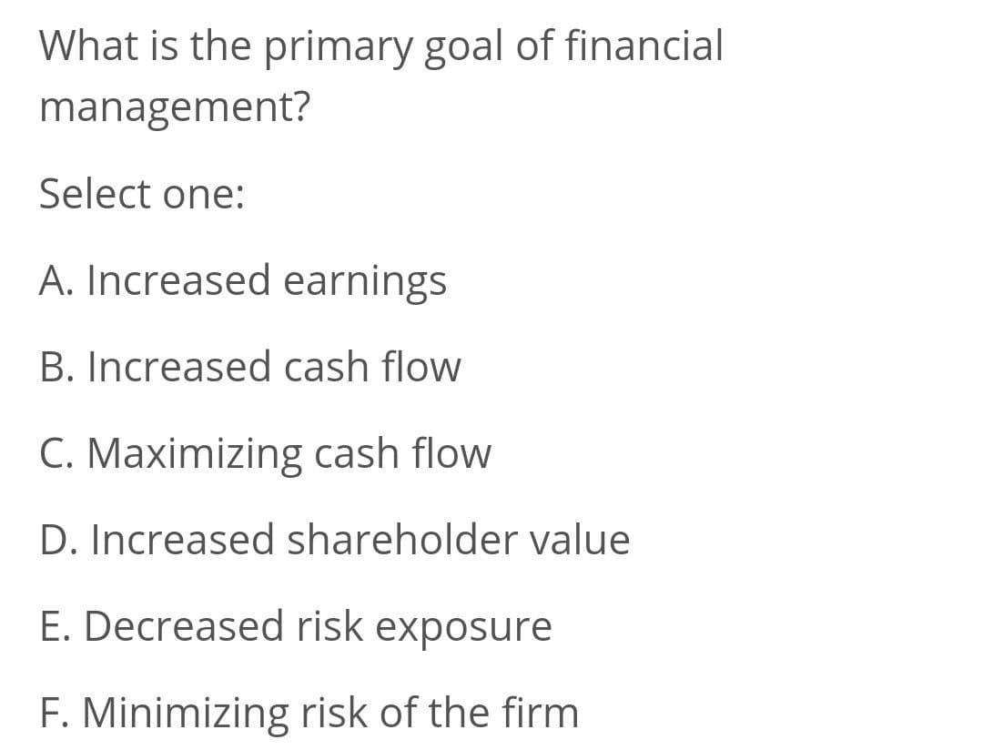 What is the primary goal of financial
management?
Select one:
A. Increased earnings
B. Increased cash flow
C. Maximizing cash flow
D. Increased shareholder value
E. Decreased risk exposure
F. Minimizing risk of the firm
