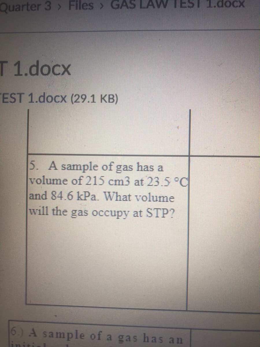 Quarter 3 > Files > AS LAW TEST 1.docx
T 1.docx
EST 1.docx (29.1 KB)
5. A sample of gas has a
volume of 215 cm3 at 23.5°C
and 84.6 kPa. What volume
will the gas occupy at STP?
6.) A sample of a gas has an
