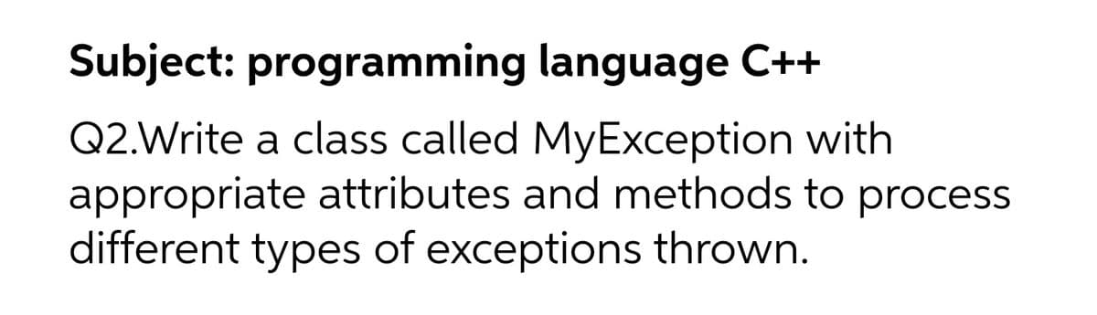 Subject: programming
language C++
Q2. Write a class called MyException with
appropriate attributes and methods to process
different types of exceptions thrown.