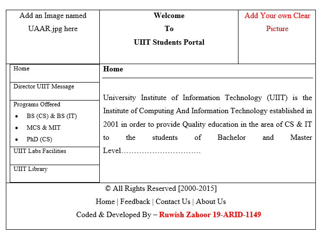 Add an Image named
UAAR.jpg here
Home
Director UIIT Message
Programs Offered
BS (CS) & BS (IT)
MCS & MIT
PhD (CS)
UIIT Labs Facilities
UIIT Library
Home
to
Welcome
To
UIIT Students Portal
University Institute of Information Technology (UIIT) is the
Institute of Computing And Information Technology established in
2001 in order to provide Quality education in the area of CS & IT
the students
of
Bachelor and Master
Level..
Add Your own Clear
Picture
© All Rights Reserved [2000-2015]
Home | Feedback | Contact Us | About Us
Coded & Developed By - Ruwish Zahoor 19-ARID-1149