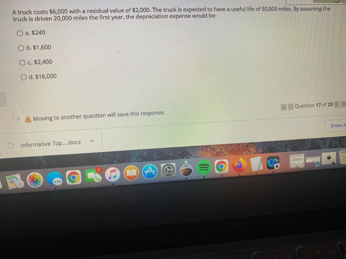 A truck costs $6,000 with a residual value of $2,000. The truck is expected to have a useful life of 50,000 miles. By assuming the
truck is driven 20,000 miles the first year, the depreciation expense would be:
O a. $240
O b. $1,600
O c. $2,400
O d. $16,000
A Moving to another question will save this response.
«< Question 17 of 23 >»
Show A
Informative Top....docx
MacBook Air
