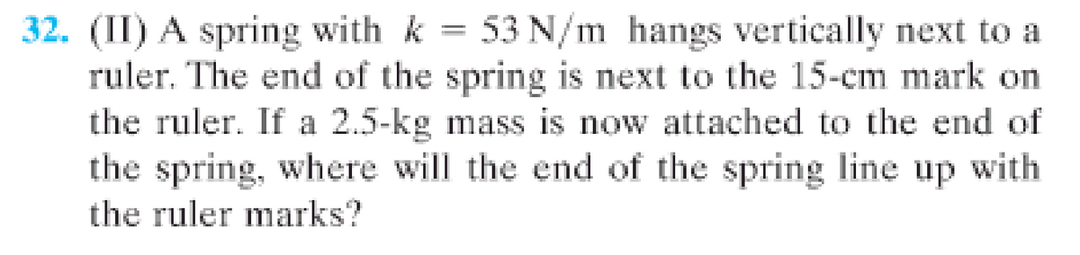 32. (II) A spring with k = 53 N/m hangs vertically next to a
ruler. The end of the spring is next to the 15-cm mark on
the ruler. If a 2.5-kg mass is now attached to the end of
the spring, where will the end of the spring line up with
the ruler marks?
