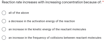 Reaction rate increases with increasing concentration because of:
O all of the above
O a decrease in the activation energy of the reaction
O an increase in the kinetic energy of the reactant molecules
an increase in the frequency of collisions between reactant molecules
