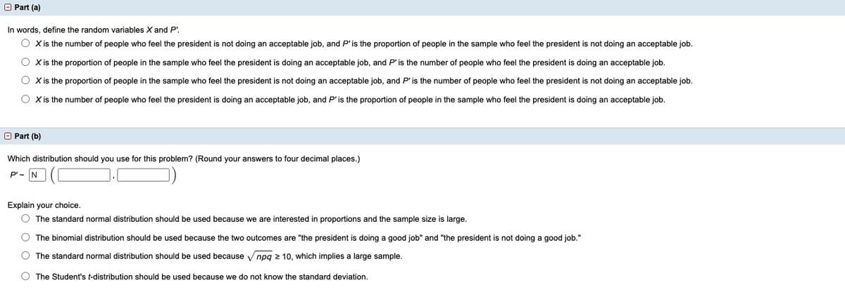 O Part (a)
In words, define the random variables X and P'.
O Xis the number of people who feel the president is not doing an acceptable job, and P' is the proportion of people in the sample who feel the president is not doing an acceptable job.
O Xis the proportion of people in the sample who feel the president is doing an acceptable job, and P' is the number of people who feel the president is doing an acceptable job.
O Xis the proportion of people in the sample who feel the president is not doing an acceptable job, and P'is the number of people who feel the president
not doing an acceptable job.
O Xis the number of people who feel the president is doing an acceptable job, and P'is the proportion of people in the sample who feel the president is doing an acceptable job.
O Part (b)
Which distribution should you use for this problem? (Round your answers to four decimal places.)
P'- N
Explain your choice.
O The standard normal distribution should be used because we are interested in proportions and the sample size is large.
The binomial distribution should be used because the two outcomes are "the president is doing a good job" and "the president is not doing a good job."
O The standard normal distribution should be used because V npq 2 10, which implies a large sample.
The Student's t-distribution should be used because we do not know the standard deviation.
